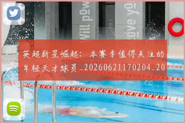英超新星崛起：本赛季值得关注的年轻天才球员_20260621170204_20260803145233