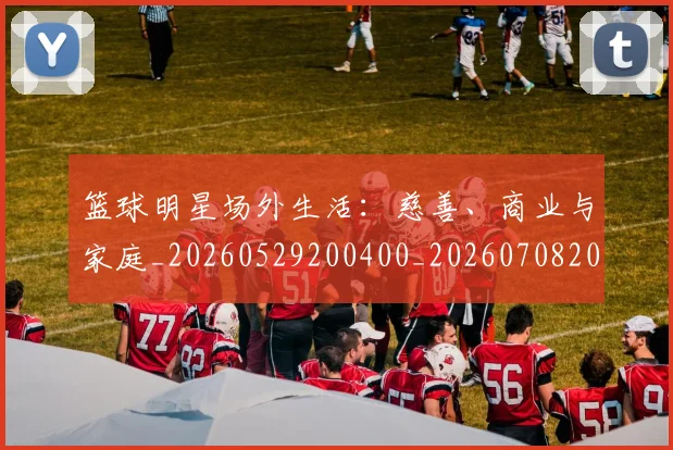 篮球明星场外生活：慈善、商业与家庭_20260529200400_20260708200154_20260803140026