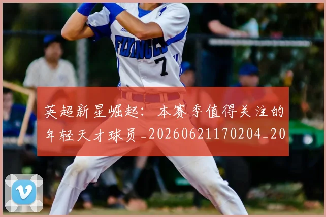 英超新星崛起：本赛季值得关注的年轻天才球员_20260621170204_20260710005432