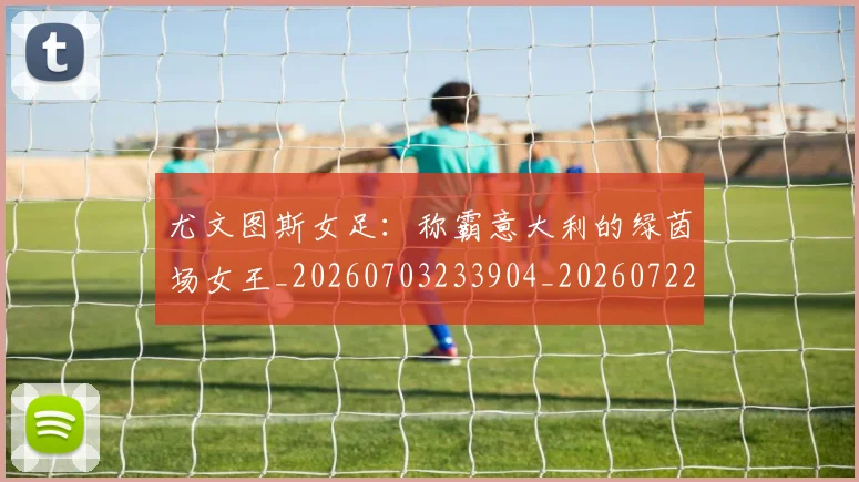 尤文图斯女足：称霸意大利的绿茵场女王_20260703233904_20260722151358