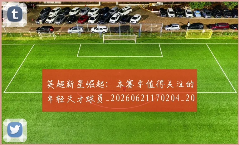 英超新星崛起:本赛季值得关注的年轻天才球员_20260621170204_20260710005432
