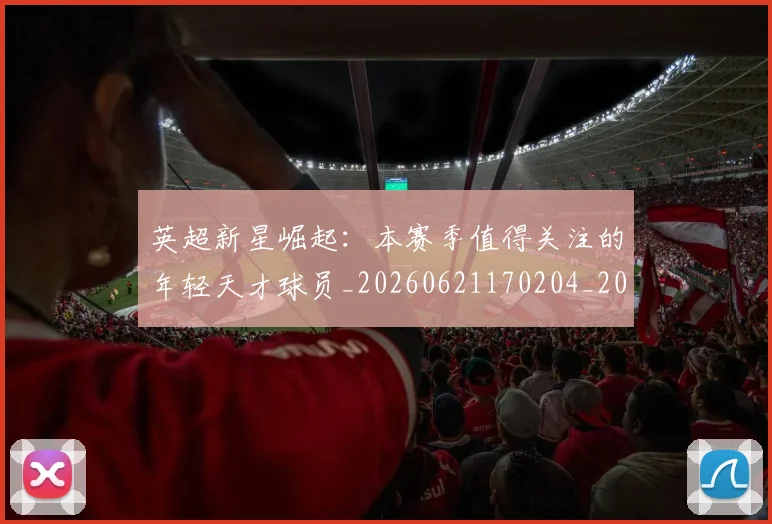 英超新星崛起：本赛季值得关注的年轻天才球员_20260621170204_20260803145233