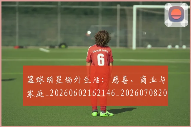 篮球明星场外生活:慈善、商业与家庭_20260602162146_20260708200155