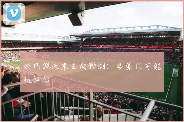 姆巴佩未来去向预测：各豪门可能性评估