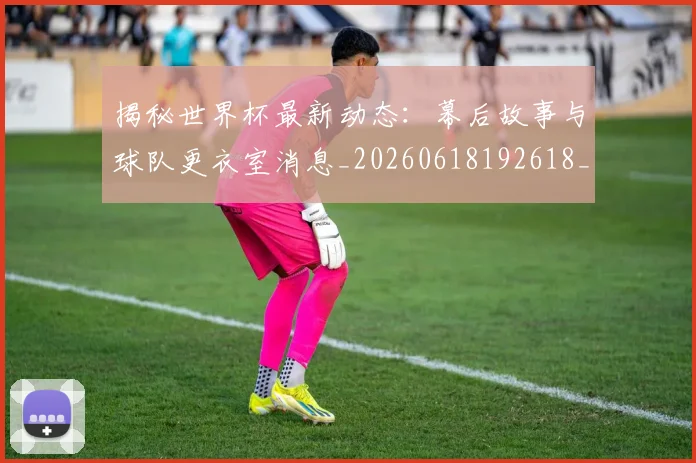 揭秘世界杯最新动态：幕后故事与球队更衣室消息_20260618192618_20260723184035