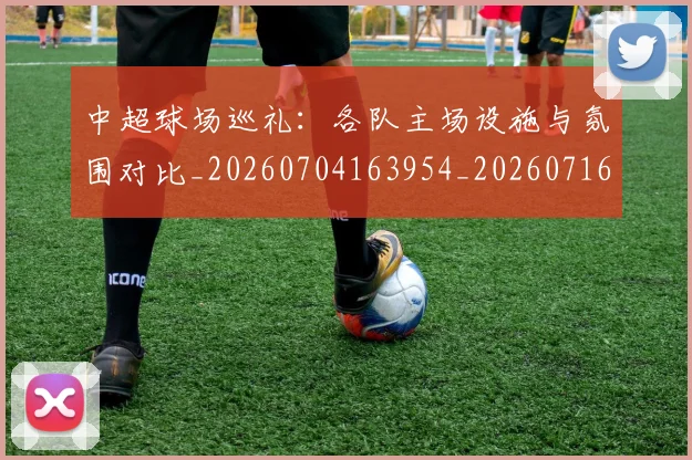 中超球场巡礼:各队主场设施与氛围对比_20260704163954_20260716190247