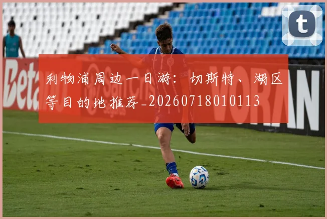 利物浦周边一日游：切斯特、湖区等目的地推荐_20260718010113