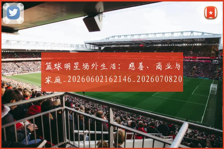 篮球明星场外生活：慈善、商业与家庭_20260602162146_20260708200155